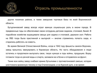 Отрасль промышленности 
других поселках района, а также заводские торговые базы по всей Воронежской 
области. 
Бутурлиновский завод всегда играл важную социальную роль в жизни города. В 
предвоенные годы он обеспечивал своих сотрудниц детским садиком, столовой, баней. В 
подсобном хозяйстве выращивали овощи для садика и столовой, держали скот. Работа 
на ЛВЗ тогда была престижной и выгодной — многие стремились попасть сюда, и 
старались работать на совесть. 
Во время Великой Отечественной Войны, когда в 1942 году фашисты заняли Воронеж, 
завод пришлось эвакуировать в Кировскую область. Но часть оборудования и люди 
остались и продолжали выпускать свою, такую нужную в годы войны, продукцию. Водку 
готовили тогда из речной воды и спирта, заливали ее в бочки и отправляли на фронт. 
Также всю войну завод снабжал армию бутылками с противотанковой смесью, которая 
уничтожала вражескую технику и под Сталинградом, и на Курской дуге, и во время 
 
