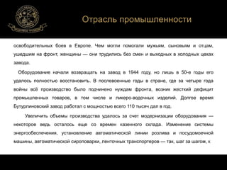 Отрасль промышленности 
освободительных боев в Европе. Чем могли помогали мужьям, сыновьям и отцам, 
ушедшим на фронт, женщины — они трудились без смен и выходных в холодных цехах 
завода. 
Оборудование начали возвращать на завод в 1944 году, но лишь в 50-е годы его 
удалось полностью восстановить. В послевоенные годы в стране, где за четыре года 
войны всё производство было подчинено нуждам фронта, возник жесткий дефицит 
промышленных товаров, в том числе и ликеро-водочных изделий. Долгое время 
Бутурлиновский завод работал с мощностью всего 110 тысяч дал в год. 
Увеличить объемы производства удалось за счет модернизации оборудования — 
некоторое ведь осталось еще со времен казенного склада. Изменение системы 
энергообеспечения, установление автоматической линии розлива и посудомоечной 
машины, автоматической сироповарки, ленточных транспортеров — так, шаг за шагом, к 
 