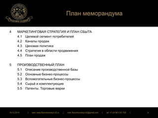 План меморандума 
4 МАРКЕТИНГОВАЯ СТРАТЕГИЯ И ПЛАН СБЫТА 
4.1 Целевой сегмент потребителей 
4.2 Каналы продаж 
4.3 Ценовая политика 
4.4 Стратегия в области продвижения 
4.5 План продаж 
5 ПРОИЗВОДСТВЕННЫЙ ПЛАН 
5.1 Описание производственной базы 
5.2 Основные бизнес-процессы 
5.3 Вспомогательные бизнес-процессы 
5.4 Сырьё и комплектующие 
5.5 Патенты. Торговые марки 
16.12.2014 | web: www.ButurlinovskyLVZ.ru | mail: ButurlinovskyLVZ@gmail.com | tel: +7 (47361) 47-702 | 4 
 