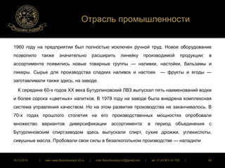 Отрасль промышленности 
1960 году на предприятии был полностью исключен ручной труд. Новое оборудование 
позволило также значительно расширить линейку производимой продукции: в 
ассортименте появились новые товарные группы — наливки, настойки, бальзамы и 
ликеры. Сырье для производства сладких наливок и настоек — фрукты и ягоды — 
заготавливали также здесь, на заводе. 
К середине 60-х годов XX века Бутурлиновский ЛВЗ выпускал пять наименований водки 
и более сорока «цветных» напитков. В 1978 году на заводе была внедрена комплексная 
система управления качеством. Но на этом развитие производства не заканчивалось. В 
70-х годах прошлого столетия на его производственных мощностях опробовали 
множество вариантов диверсификации ассортимента: в период объединения с 
Бутурлиновским спиртзаводом здесь выпускали спирт, сухие дрожжи, углекислоты, 
сивушные масла. Пробовали свои силы в безалкогольном производстве — наладили 
16.12.2014 | web: www.ButurlinovskyLVZ.ru | mail: ButurlinovskyLVZ@gmail.com | tel: +7 (47361) 47-702 | 40 
 