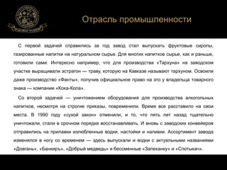 Отрасль промышленности 
С первой задачей справились за год завод стал выпускать фруктовые сиропы, 
газированные напитки на натуральном сырье. Для многих напитков сырье, как и раньше, 
готовили сами. Интересно например, что для производства «Тархуна» на заводском 
участке выращивали эстрагон — траву, которую на Кавказе называют тархуном. Освоили 
даже производство «Фанты», получив официальное право на это у владельца товарного 
знака — компании «Кока-Кола». 
Со второй задачей — уничтожением оборудования для производства алкогольных 
напитков, несмотря на строгие приказы, повременили. Время все расставило на свои 
места. В 1990 году «сухой закон» отменили, и то, что пять лет назад тщательно 
уничтожали, стали в срочном порядке восстанавливать. И вновь с заводских конвейеров 
отправились на прилавки излюбленные водки, настойки и наливки. Ассортимент завода 
изменялся в ногу со временем — здесь выпускали и водки с актуальными названиями 
«Довгань», «Банкиръ», «Добрый медведь» и бессменные «Запеканку» и «Спотыкач». 
 