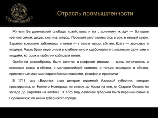 Отрасль промышленности 
Жители Бутурлиновской слободы хозяйствовали по старинному укладу — большие 
крепкие семьи, дворы, скотина, огород. Провизия заготавливалась впрок, в теплый сезон. 
Заранее крестьяне заботились и питье — ставили квасы, сбитни, брагу — зерновые и 
ягодные. Часть браги перегоняли в хлебное вино и сдабривали его местными фруктами и 
ягодами, которых в изобилии собирали летом. 
Особенно разнообразны были напитки в графском имении — здесь встречались и 
исконные квасы и сбитни, и малороссийский самогон, и только вошедшие в обиход, 
привезенные модными европейскими поварами, ратафии и ерофеичи. 
В 1711 году г.Воронеж стал центром огромной Азовской губернии, которая 
простиралась от Нижнего Новгорода на севере до Азова на юге, от Старого Оскола на 
западе до Саратова на востоке. В 1725 году Азовская губерния была переименована в 
Воронежскую по имени губернского города. 
 
