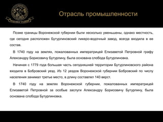 Отрасль промышленности 
Позже границы Воронежской губернии были несколько уменьшены, однако местность, 
где сегодня расположен Бутурлиновский ликеро-водочный завод, всегда входила в ее 
состав. 
В 1740 году на землях, пожалованных императрицей Елизаветой Петровной графу 
Александру Борисовичу Бутурлину, была основана слобода Бутурлиновка. 
Начиная с 1779 года большая часть сегодняшней территории Бутурлиновского района 
входила в Бобровский уезд. Из 12 уездов Воронежской губернии Бобровский по числу 
населения занимал третье место, в длину составлял 140 верст. 
В 1740 году на землях Воронежской губернии, пожалованных императрицей 
Елизаветой Петровной за особые заслуги Александру Борисовичу Бутурлину, была 
основана слобода Бутурлиновка. 
 