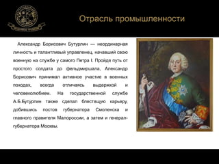 Отрасль промышленности 
Александр Борисович Бутурлин — неординарная 
личность и талантливый управленец, начавший свою 
военную на службе у самого Петра I. Пройдя путь от 
простого солдата до фельдмиршала, Александр 
Борисович принимал активное участие в военных 
походах, всегда отличаясь выдержкой и 
человеколюбием. На государственной службе 
А.Б.Бутурлин также сделал блестящую карьеру, 
добившись постов губернатора Смоленска и 
главного правителя Малороссии, а затем и генерал- 
губернатора Москвы. 
 