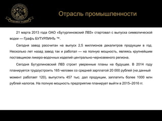 Отрасль промышленности 
21 марта 2013 года ОАО «Бутурлиновский ЛВЗ» стартовал с выпуска символической 
водки — Графъ БУТУРЛИНЪ ™. 
Сегодня завод рассчитан на выпуск 2,5 миллионов декалитров продукции в год. 
Несколько лет назад завод так и работал — на полную мощность, являясь крупнейшим 
поставщиком ликеро-водочных изделий центрально-черноземного региона. 
Сегодня Бутурлиновский ЛВЗ строит уверенные планы на будущее. В 2014 году 
планируется трудоустроить 165 человек со средней зарплатой 20 000 рублей (на данный 
момент работает 120), выпустить 457 тыс. дал продукции, заплатить более 1000 млн 
рублей налогов. На полную мощность предприятие планирует выйти в 2015–2016 гг. 
 