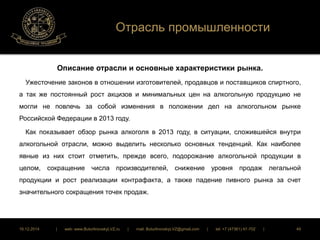 Отрасль промышленности 
Описание отрасли и основные характеристики рынка. 
Ужесточение законов в отношении изготовителей, продавцов и поставщиков спиртного, 
а так же постоянный рост акцизов и минимальных цен на алкогольную продукцию не 
могли не повлечь за собой изменения в положении дел на алкогольном рынке 
Российской Федерации в 2013 году. 
Как показывает обзор рынка алкоголя в 2013 году, в ситуации, сложившейся внутри 
алкогольной отрасли, можно выделить несколько основных тенденций. Как наиболее 
явные из них стоит отметить, прежде всего, подорожание алкогольной продукции в 
целом, сокращение числа производителей, снижение уровня продаж легальной 
продукции и рост реализации контрафакта, а также падение пивного рынка за счет 
значительного сокращения точек продаж. 
16.12.2014 | web: www.ButurlinovskyLVZ.ru | mail: ButurlinovskyLVZ@gmail.com | tel: +7 (47361) 47-702 | 49 
 