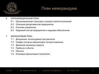 План меморандума 
6 ОРГАНИЗАЦИОННЫЙ ПЛАН 
6.1 Организационная структура и процесс принятия решений 
6.2 Описание департаментов предприятия 
6.3 Система управления 
6.4 Кадровый состав предприятия и кадровое обеспечение 
7 ФИНАНСОВЫЙ ПЛАН 
7.1 Допущения, используемые при расчетах 
7.2 График основных финансовых потоков компании 
7.3 Движение денежных средств 
7.4 Прибыли и убытки 
7.5 Прогноз 
7.6 Ключевые финансовые показатели 
16.12.2014 | web: www.ButurlinovskyLVZ.ru | mail: ButurlinovskyLVZ@gmail.com | tel: +7 (47361) 47-702 | 5 
 