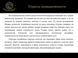 Отрасль промышленности 
На сегодняшний день анализ рынка алкогольной продукции показывает рост продаж 
нелегальной продукции. Это вызвано ростом цен на спиртное известных марок, а так же 
запретом на продажу хмельных напитков в ночные часы. По итогам исследований 
объемы розничного потребления алкоголя на душу населения остались примерно на 
уровне прошлых лет, однако объемы продаж продукции известных брендов упали, что 
подтверждает анализ алкогольного рынка. Отсюда можно сделать вывод, что в 
значительном количестве стал реализовываться алкогольный контрафакт, 
привлекательный своей ценой и доступностью в любое время суток. 
Структура потребления спиртных напитков, как показывает обзор рынка алкоголя, 
меняется. Новой тенденцией является возрастание спроса на дорогие и элитные сорта 
алкоголя. Качество, престижность и бренд алкогольного напитка в глазах покупателей 
становятся все более значимыми факторами, обуславливающими покупку. 
 