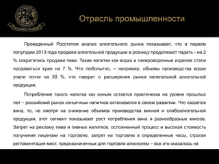 Отрасль промышленности 
Проведенный Росстатом анализ алкогольного рынка показывает, что в первом 
полугодии 2013 года продажи алкогольной продукции в розницу продолжают падать - на 2 
% сократились продажи пива. Такие напитки как водка и ликероводочные изделия стали 
продаваться хуже на 7 %. Что любопытно, – например, объемы производства водки 
упали почти на 30 %, что говорит о расширении рынка нелегальной алкогольной 
продукции. 
Потребление такого напитка как коньяк остается практически на уровне прошлых 
лет – российский рынок коньячных напитков остановился в своем развитии. Что касается 
вина, то, не смотря на снижение объемов производства винной и слабоалкогольной 
продукции, этот сегмент показывает рост потребления вина и разнообразных миксов. 
Запрет на рекламу пива и пивных напитков, осложненный процесс и высокая стоимость 
получения лицензии на торговлю, запрет на торговлю в определенные часы, строгая 
регламентация мест, предназначенных для торговли алкоголем – все это сказалось на 
 