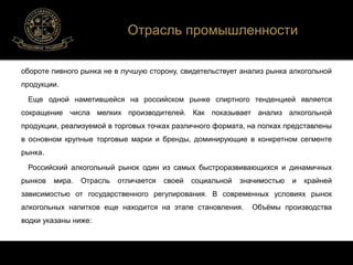 Отрасль промышленности 
обороте пивного рынка не в лучшую сторону, свидетельствует анализ рынка алкогольной 
продукции. 
Еще одной наметившейся на российском рынке спиртного тенденцией является 
сокращение числа мелких производителей. Как показывает анализ алкогольной 
продукции, реализуемой в торговых точках различного формата, на полках представлены 
в основном крупные торговые марки и бренды, доминирующие в конкретном сегменте 
рынка. 
Российский алкогольный рынок один из самых быстроразвивающихся и динамичных 
рынков мира. Отрасль отличается своей социальной значимостью и крайней 
зависимостью от государственного регулирования. В современных условиях рынок 
алкогольных напитков еще находится на этапе становления. Объёмы производства 
водки указаны ниже: 
 