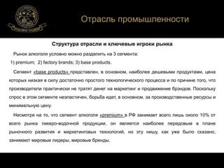 Отрасль промышленности 
Структура отрасли и ключевые игроки рынка 
Рынок алкоголя условно можно разделить на 3 сегмента: 
1) premium; 2) factory brands; 3) base products. 
Сегмент «base products» представлен, в основном, наиболее дешевыми продуктами, цена 
которых низкая в силу достаточно простого технологического процесса и по причине того, что 
производители практически не тратят денег на маркетинг и продвижение брэндов. Поскольку 
спрос в этом сегменте неэластичен, борьба идет, в основном, за производственные ресурсы и 
минимальную цену. 
Несмотря на то, что сегмент алкоголя «premium» в РФ занимает всего лишь около 10% от 
всего рынка ликеро-водочной продукции, он является наиболее передовым в плане 
рыночного развития и маркетинговых технологий, но эту нишу, как уже было сказано, 
занимают мировые лидеры, мировые бренды. 
 