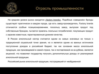 Отрасль промышленности 
На среднем уровне рынка находятся «factory brands». Подобные «заводские» брэнды 
существуют практически в каждом городе, где есть завод-производитель. Factory brands 
отличаются особым позиционированием, поскольку завод, выпуская продукт под 
собственным брэндом, пытается привлечь лояльных потребителей, покупающих продукт 
с заранее известным, гарантированным уровнем качества. 
В России алкогольный сектор считается одним из самых значимых не только с 
традиционной социальной точки зрения, но и является одним из важных источников 
поступления доходов в российский бюджет, так как основная масса алкогольной 
продукции, как производимой в самой стране, так и поставляемой из-за рубежа, является 
акцизной, что позволяет государству получать дополнительные доходы от реализуемой 
алкогольной продукции. 
Российский рынок алкогольной продукции, пострадавший от необдуманной 
 