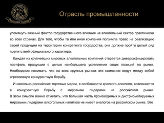 Отрасль промышленности 
упомянуть важный фактор государственного влияния на алкогольный сектор практически 
во всех странах. Для того, чтобы та или иная компания получила право на реализацию 
своей продукции на территории конкретного государства, она должна пройти целый ряд 
препятствий официального характера. 
Каждая из крупнейших мировых алкогольных компаний старается диверсифицировать 
портфель продукции с целью наибольшего укрепления своих позиций на рынке. 
Необходимо понимать, что на всех крупных рынках эти кампании ведут между собой 
агрессивную конкурентную борьбу. 
И невольно российские торговые марки, в особенности крепкого алкоголя, вовлекаются 
в конкурентную борьбу с мировыми лидерами на российском рынке. 
В этом смысле важно отметить, что большая часть производимых и дистрибьютируемых 
мировыми лидерами алкогольных напитков не имеет аналогов на российском рынке. Это 
 