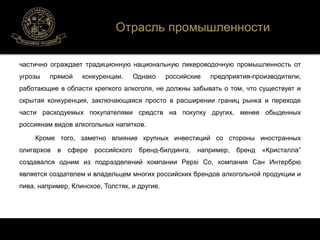 Отрасль промышленности 
частично ограждает традиционную национальную ликероводочную промышленность от 
угрозы прямой конкуренции. Однако российские предприятия-производители, 
работающие в области крепкого алкоголя, не должны забывать о том, что существует и 
скрытая конкуренция, заключающаяся просто в расширении границ рынка и переходе 
части расходуемых покупателями средств на покупку других, менее обыденных 
россиянам видов алкогольных напитков. 
Кроме того, заметно влияние крупных инвестиций со стороны иностранных 
олигархов в сфере российского бренд-билдинга, например, бренд «Кристалла” 
создавался одним из подразделений компании Pepsi Co, компания Сан Интербрю 
является создателем и владельцем многих российских брендов алкогольной продукции и 
пива, например, Клинское, Толстяк, и другие. 
 