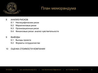 План меморандума 
8 АНАЛИЗ РИСКОВ 
8.1 Неспецифические риски 
8.2 Маркетинговые риски 
8.3 Организационные риски 
8.4 Финансовые риски: анализ чувствительности 
9 ВЫВОДЫ 
9.1 Выгоды проекта 
9.2 Форматы сотрудничества 
10 ОЦЕНКА СТОИМОСТИ КОМПАНИИ 
16.12.2014 | web: www.ButurlinovskyLVZ.ru | mail: ButurlinovskyLVZ@gmail.com | tel: +7 (47361) 47-702 | 6 
 