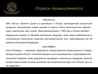 Отрасль промышленности 
ОАО«Исток» 
ОАО «Исток» является одним из крупнейших в России производителей алкогольной 
продукции, выпускающим самый широкий в отрасли спектр винно-водочных изделий – 
водку, шампанское, вино, коньяк. Завод функционирует с 1995 года и сегодня занимает 
лидирующие позиции по объемам реализации продукции, имея самую разветвленную в 
отечественной алкогольной индустрии дистрибьюторскую сеть, охватывающую все 89 
субъектов Российской Федерации 
ЗАО«ЛИВИЗ» 
Санкт-Петербург – старейшее предприятие ликеро-водочной промышленности Северо- 
Западного района России. Сочетание векового опыта производства и суперсовременных 
технологий позволяет этому предприятию производить алкогольную продукцию, качество 
которой хорошо известно всем ценителям настоящей русской водки как в России так и за 
ее пределами 
 