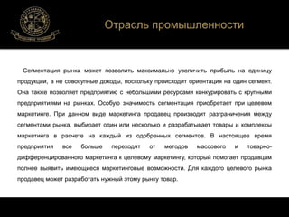 Отрасль промышленности 
Сегментация рынка может позволить максимально увеличить прибыль на единицу 
продукции, а не совокупные доходы, поскольку происходит ориентация на один сегмент. 
Она также позволяет предприятию с небольшими ресурсами конкурировать с крупными 
предприятиями на рынках. Особую значимость сегментация приобретает при целевом 
маркетинге. При данном виде маркетинга продавец производит разграничения между 
сегментами рынка, выбирает один или несколько и разрабатывает товары и комплексы 
маркетинга в расчете на каждый из одобренных сегментов. В настоящее время 
предприятия все больше переходят от методов массового и товарно- 
дифференцированного маркетинга к целевому маркетингу, который помогает продавцам 
полнее выявить имеющиеся маркетинговые возможности. Для каждого целевого рынка 
продавец может разработать нужный этому рынку товар. 
 