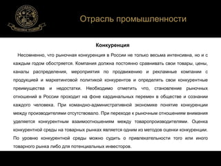 Отрасль промышленности 
Конкуренция 
Несомненно, что рыночная конкуренция в России не только весьма интенсивна, но и с 
каждым годом обостряется. Компания должна постоянно сравнивать свои товары, цены, 
каналы распределения, мероприятия по продвижению и рекламные компании с 
продукцией и маркетинговой политикой конкурентов и определять свои конкурентные 
преимущества и недостатки. Необходимо отметить что, становление рыночных 
отношений в России проходит на фоне кардинальных перемен в обществе и сознании 
каждого человека. При командно-административной экономике понятие конкуренции 
между производителями отсутствовало. При переходе к рыночным отношениям внимания 
уделяется конкурентным взаимоотношениям между товаропроизводителями. Оценка 
конкурентной среды на товарных рынках является одним из методов оценки конкуренции. 
По уровню конкурентной среды можно судить о привлекательности того или иного 
товарного рынка либо для потенциальных инвесторов. 
 