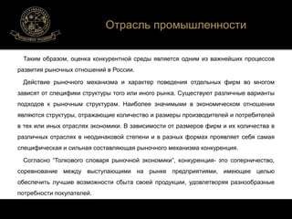 Отрасль промышленности 
Таким образом, оценка конкурентной среды является одним из важнейших процессов 
развития рыночных отношений в России. 
Действие рыночного механизма и характер поведения отдельных фирм во многом 
зависят от специфики структуры того или иного рынка. Существуют различные варианты 
подходов к рыночным структурам. Наиболее значимыми в экономическом отношении 
являются структуры, отражающие количество и размеры производителей и потребителей 
в тех или иных отраслях экономики. В зависимости от размеров фирм и их количества в 
различных отраслях в неодинаковой степени и в разных формах проявляет себя самая 
специфическая и сильная составляющая рыночного механизма конкуренция. 
Согласно “Толкового словаря рыночной экономики”, конкуренция- это соперничество, 
соревнование между выступающими на рынке предприятиями, имеющее целью 
обеспечить лучшие возможности сбыта своей продукции, удовлетворяя разнообразные 
потребности покупателей. 
 