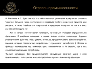 Отрасль промышленности 
Р. Макконел и Л. Брю считают, что обязательными условиями конкуренции является 
“наличие большого числа покупателей и продавцов любого конкретного продукта или 
ресурса”, а также “свобода для покупателей и продавцов выступать на тех или иных 
рынках или покидать их”. 
Как и каждая экономическая категория, конкуренция обладает определенными 
функциями. К наиболее основным и явным можно отнести следующие: Функция 
регулирования. Для того чтобы устоять в борьбе, предприниматель должен предлагать 
изделия, которые предпочитает потребитель ( суверенитет потребителя ). Отсюда и 
факторы производства под влиянием цены направляются в те отрасли, где в них 
существует наибольшая потребность. 
Функция мотивации. Для предпринимателя конкуренция означает шанс и риск 
одновременно: - предприятия, которые предлагают лучшую по качеству продукцию 
 