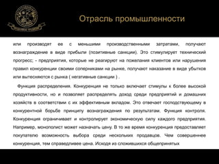 Отрасль промышленности 
или производят ее с меньшими производственными затратами, получают 
вознаграждение в виде прибыли (позитивные санкции). Это стимулирует технический 
прогресс; - предприятия, которые не реагируют на пожелания клиентов или нарушения 
правил конкуренции своими соперниками на рынке, получают наказание в виде убытков 
или вытесняются с рынка ( негативные санкции ) . 
Функция распределения. Конкуренция не только включает стимулы к более высокой 
продуктивности, но и позволяет распределять доход среди предприятий и домашних 
хозяйств в соответствии с их эффективным вкладом. Это отвечает господствующему в 
конкурентной борьбе принципу вознаграждения по результатам. Функция контроля. 
Конкуренция ограничивает и контролирует экономическую силу каждого предприятия. 
Например, монополист может назначать цену. В то же время конкуренция предоставляет 
покупателю возможность выбора среди нескольких продавцов. Чем совершеннее 
конкуренция, тем справедливее цена. Исходя из сложившихся общепринятых 
 