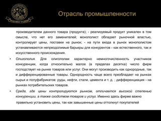 Отрасль промышленности 
производителем данного товара (продукта); - реализуемый продукт уникален в том 
смысле, что нет его заменителей; монополист обладает рыночной властью, 
контролирует цены, поставки на рынок; - на пути входа в рынок монополистом 
устанавливаются непреодолимые барьеры для конкурентов - как естественного, так и 
искусственного происхождения. 
• Олигополия. Для олигополии характерно немногочисленность участников 
конкуренции, когда относительно малое (в пределах десятка) число фирм 
господствует на рынке товаров или услуг. Они могут производить как однородные, так 
и дифференцированные товары. Однородность чаще всего преобладает на рынках 
сырья и полуфабрикатов: руды, нефти, стали, цемента и т. д. ; дифференциация - на 
рынках потребительских товаров. 
• Среда, где цены контролируются рынком, отличается высокой степенью 
конкуренции, а также сходством товаров и услуг. Именно здесь фирме важно 
правильно установить цены, так как завышенные цены оттолкнут покупателей 
 
