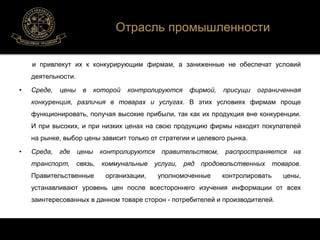 Отрасль промышленности 
и привлекут их к конкурирующим фирмам, а заниженные не обеспечат условий 
деятельности. 
• Среде, цены в которой контролируются фирмой, присущи ограниченная 
конкуренция, различия в товарах и услугах. В этих условиях фирмам проще 
функционировать, получая высокие прибыли, так как их продукция вне конкуренции. 
И при высоких, и при низких ценах на свою продукцию фирмы находят покупателей 
на рынке, выбор цены зависит только от стратегии и целевого рынка. 
• Среда, где цены контролируются правительством, распространяется на 
транспорт, связь, коммунальные услуги, ряд продовольственных товаров. 
Правительственные организации, уполномоченные контролировать цены, 
устанавливают уровень цен после всестороннего изучения информации от всех 
заинтересованных в данном товаре сторон - потребителей и производителей. 
 