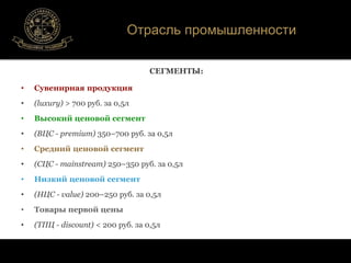 Отрасль промышленности 
СЕГМЕНТЫ: 
• Сувенирная продукция 
• (luxury) > 700 руб. за 0,5л 
• Высокий ценовой сегмент 
• (ВЦС - premium) 350–700 руб. за 0,5л 
• Средний ценовой сегмент 
• (СЦС - mainstream) 250–350 руб. за 0,5л 
• Низкий ценовой сегмент 
• (НЦС - value) 200–250 руб. за 0,5л 
• Товары первой цены 
• (ТПЦ - discount) < 200 руб. за 0,5л 
 