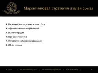 Маркетинговая стратегия и план сбыта 
4. Маркетинговая стратегия и план сбыта 
4.1 Целевой сегмент потребителей 
4.2 Каналы продаж 
4.3 Ценовая политика 
4.4 Стратегия в области продвижения 
4.5 План продаж 
16.12.2014 | web: www.ButurlinovskyLVZ.ru | mail: ButurlinovskyLVZ@gmail.com | tel: +7 (47361) 47-702 | 78 
 