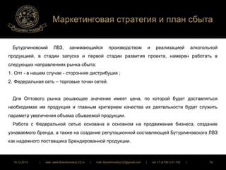 Маркетинговая стратегия и план сбыта 
Бутурлиновский ЛВЗ, занимающийся производством и реализацией алкогольной 
продукцией, в стадии запуска и первой стадии развития проекта, намерен работать в 
следующих направлениях рынка сбыта: 
1. Опт - в нашем случае - сторонняя дистрибуция ; 
2. Федеральная сеть – торговые точки сетей. 
Для Оптового рынка решающее значение имеет цена, по которой будет доставляться 
необходимая им продукция и главным критерием качества их деятельности будет служить 
параметр увеличения объема сбываемой продукции. 
Работа с Федеральной сетью основана в основном на продвижение бизнеса, создание 
узнаваемого бренда, а также на создание репутационной составляющей Бутурлиновского ЛВЗ 
как надежного поставщика Брендированной продукции. 
16.12.2014 | web: www.ButurlinovskyLVZ.ru | mail: ButurlinovskyLVZ@gmail.com | tel: +7 (47361) 47-702 | 79 
 