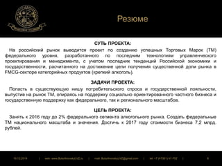 Резюме 
СУТЬ ПРОЕКТА: 
На российский рынок выводится проект по созданию успешных Торговых Марок (ТМ) 
федерального уровня, разработанного по последним технологиям управленческого 
проектирования и менеджмента, с учетом последних тенденций Российской экономики и 
государственности, расчитанного на достижение цели получения существенной доли рынка в 
FMCG-секторе категорийных продуктов (крепкий алкоголь). 
ЗАДАЧИ ПРОЕКТА: 
Попасть в существующую нишу потребительского спроса и государственной лояльности, 
выпустив на рынок ТМ, опираясь на поддержку социально ориентированного частного бизнеса и 
государственную поддержку как федерального, так и регионального масштабов. 
ЦЕЛЬ ПРОЕКТА: 
Занять к 2016 году до 2% федерального сегмента алкогольного рынка. Создать федеральные 
ТМ национального масштаба и значения. Достичь к 2017 году стоимости бизнеса 7,2 млрд. 
рублей. 
16.12.2014 | web: www.ButurlinovskyLVZ.ru | mail: ButurlinovskyLVZ@gmail.com | tel: +7 (47361) 47-702 | 8 
 