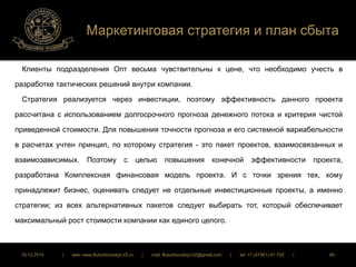 Маркетинговая стратегия и план сбыта 
Клиенты подразделения Опт весьма чувствительны к цене, что необходимо учесть в 
разработке тактических решений внутри компании. 
Стратегия реализуется через инвестиции, поэтому эффективность данного проекта 
рассчитана с использованием долгосрочного прогноза денежного потока и критерия чистой 
приведенной стоимости. Для повышения точности прогноза и его системной вариабельности 
в расчетах учтен принцип, по которому стратегия - это пакет проектов, взаимосвязанных и 
взаимозависимых. Поэтому с целью повышения конечной эффективности проекта, 
разработана Комплексная финансовая модель проекта. И с точки зрения тех, кому 
принадлежит бизнес, оценивать следует не отдельные инвестиционные проекты, а именно 
стратегии; из всех альтернативных пакетов следует выбирать тот, который обеспечивает 
максимальный рост стоимости компании как единого целого. 
16.12.2014 | web: www.ButurlinovskyLVZ.ru | mail: ButurlinovskyLVZ@gmail.com | tel: +7 (47361) 47-702 | 80 
 