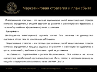 Маркетинговая стратегия и план сбыта 
Инвестиционная стратегия - это система долгосрочных целей инвестиционных проектов 
компании, определяемых общими задачами ее развития и инвестиционной идеологией, а 
также выбор наиболее эффективных путей их достижения. 
Доступность 
Необходимость инвестиционной стратегии должна быть осознана как руководством 
компании в целом, так и ее конкретными работниками 
Маркетинговая стратегия - это система краткосрочных целей инвестиционных проектов 
компании, определяемых текущими задачами ее развития и инвестиционной идеологией в 
целом, а также выбор наиболее эффективных путей их достижения. 
Особенностью маркетинговой стратегии Бутурлиновского ЛВЗ является ее полное 
соответствие разработанной оригинальной системе сбыта, поэтому в настоящем разделе мы 
нарушим стандартный план изложения, начав с ПЛАНА СБЫТА. 
16.12.2014 | web: www.ButurlinovskyLVZ.ru | mail: ButurlinovskyLVZ@gmail.com | tel: +7 (47361) 47-702 | 81 
 