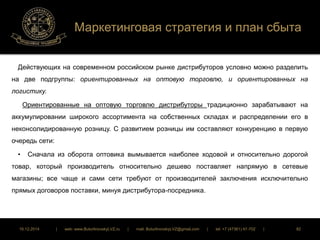 Маркетинговая стратегия и план сбыта 
Действующих на современном российском рынке дистрибуторов условно можно разделить 
на две подгруппы: ориентированных на оптовую торговлю, и ориентированных на 
логистику. 
Ориентированные на оптовую торговлю дистрибуторы традиционно зарабатывают на 
аккумулировании широкого ассортимента на собственных складах и распределении его в 
неконсолидированную розницу. С развитием розницы им составляют конкуренцию в первую 
очередь сети: 
• Сначала из оборота оптовика вымывается наиболее ходовой и относительно дорогой 
товар, который производитель относительно дешево поставляет напрямую в сетевые 
магазины; все чаще и сами сети требуют от производителей заключения исключительно 
прямых договоров поставки, минуя дистрибутора-посредника. 
16.12.2014 | web: www.ButurlinovskyLVZ.ru | mail: ButurlinovskyLVZ@gmail.com | tel: +7 (47361) 47-702 | 82 
 