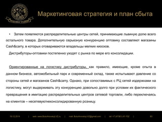 Маркетинговая стратегия и план сбыта 
• Затем появляются распределительные центры сетей, принимающие львиную долю всего 
остального товара. Дополнительную серьезную конкуренцию оптовику составляют магазины 
Cash&carry, в которых отовариваются владельцы мелких киосков. 
Дистрибуторы-оптовики постепенно уходят с рынка по мере его консолидации. 
Ориентированные на логистику дистрибуторы, как правило, имеющие, кроме опыта в 
данном бизнесе, автомобильный парк и современный склад, также испытывают давление со 
стороны сетей и магазинов Cash&carry. Однако, при сопоставимых с РЦ сетей издержками на 
логистику, могут выдерживать эту конкуренцию довольно долго при условии их фактического 
превращения в имитацию распределительных центров сетевой торговли, либо переключаясь 
на клиентов – несетевую/неконсолидированную розницу. 
16.12.2014 | web: www.ButurlinovskyLVZ.ru | mail: ButurlinovskyLVZ@gmail.com | tel: +7 (47361) 47-702 | 83 
 