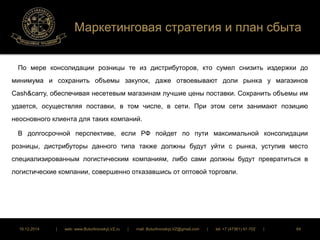 Маркетинговая стратегия и план сбыта 
По мере консолидации розницы те из дистрибуторов, кто сумел снизить издержки до 
минимума и сохранить объемы закупок, даже отвоевывают доли рынка у магазинов 
Cash&carry, обеспечивая несетевым магазинам лучшие цены поставки. Сохранить объемы им 
удается, осуществляя поставки, в том числе, в сети. При этом сети занимают позицию 
неосновного клиента для таких компаний. 
В долгосрочной перспективе, если РФ пойдет по пути максимальной консолидации 
розницы, дистрибуторы данного типа также должны будут уйти с рынка, уступив место 
специализированным логистическим компаниям, либо сами должны будут превратиться в 
логистические компании, совершенно отказавшись от оптовой торговли. 
16.12.2014 | web: www.ButurlinovskyLVZ.ru | mail: ButurlinovskyLVZ@gmail.com | tel: +7 (47361) 47-702 | 84 
 