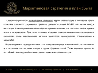Маркетинговая стратегия и план сбыта 
Специализированные логистические компании, бурно развивающие в последнее время 
складские комплексы современного формата (уровень вложений $10-$25 млн. на комплекс), в 
настоящее время ограниченно используются производителями для поставки товара, прежде 
всего, в гипермаркеты. При таких поставках издержки логистов минимальны (ограниченное 
количество точек, максимальная загрузка транспорта, преимущества специализации и 
масштаба). 
В среднесрочном периоде вероятен рост конкуренции среди этих компаний, расширение их 
использования для поставки товара в другие форматы сетей. Также вероятен приход на 
российский рынок крупнейших иностранных логистических операторов. 
16.12.2014 | web: www.ButurlinovskyLVZ.ru | mail: ButurlinovskyLVZ@gmail.com | tel: +7 (47361) 47-702 | 85 
 
