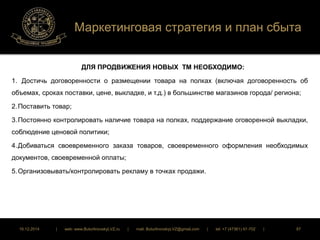 Маркетинговая стратегия и план сбыта 
ДЛЯ ПРОДВИЖЕНИЯ НОВЫХ ТМ НЕОБХОДИМО: 
1. Достичь договоренности о размещении товара на полках (включая договоренность об 
объемах, сроках поставки, цене, выкладке, и т.д.) в большинстве магазинов города/ региона; 
2. Поставить товар; 
3. Постоянно контролировать наличие товара на полках, поддержание оговоренной выкладки, 
соблюдение ценовой политики; 
4. Добиваться своевременного заказа товаров, своевременного оформления необходимых 
документов, своевременной оплаты; 
5. Организовывать/контролировать рекламу в точках продажи. 
16.12.2014 | web: www.ButurlinovskyLVZ.ru | mail: ButurlinovskyLVZ@gmail.com | tel: +7 (47361) 47-702 | 87 
 