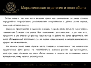 Маркетинговая стратегия и план сбыта 
Эффективность того или иного варианта охвата при современном состоянии розницы 
определяется географическим расположением, ассортиментом и долями рынка игроков, 
политикой целевого клиента. 
Серьезное преимущество в издержках в каждом географическом сегменте имеют игроки, 
занимающие большие доли рынка. Без существенных дополнительных затрат они могут 
продвинуть в уже охваченную розницу новый Бренд. Их работа тем более эффективна, чем 
шире обслуживаемый ассортимент, т.к. на каждую новую позицию в широком ассортименте 
прирост затрат минимален. 
На местном рынке таким игроком часто становится производитель, уже занимающий 
существенную долю рынка. На территориально смежных рынках, где производитель 
действует через филиалы, его доля обычно меньше, а затраты на продвижение нового 
Бренда выше, чем у местных дистрибуторов. 
16.12.2014 | web: www.ButurlinovskyLVZ.ru | mail: ButurlinovskyLVZ@gmail.com | tel: +7 (47361) 47-702 | 88 
 