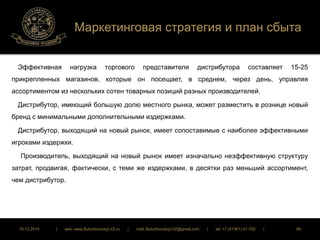 Маркетинговая стратегия и план сбыта 
Эффективная нагрузка торгового представителя дистрибутора составляет 15-25 
прикрепленных магазинов, которые он посещает, в среднем, через день, управляя 
ассортиментом из нескольких сотен товарных позиций разных производителей. 
Дистрибутор, имеющий большую долю местного рынка, может разместить в рознице новый 
бренд с минимальными дополнительными издержками. 
Дистрибутор, выходящий на новый рынок, имеет сопоставимые с наиболее эффективными 
игроками издержки. 
Производитель, выходящий на новый рынок имеет изначально неэффективную структуру 
затрат, продвигая, фактически, с теми же издержками, в десятки раз меньший ассортимент, 
чем дистрибутор. 
16.12.2014 | web: www.ButurlinovskyLVZ.ru | mail: ButurlinovskyLVZ@gmail.com | tel: +7 (47361) 47-702 | 89 
 
