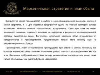 Маркетинговая стратегия и план сбыта 
Дистрибутор имеет преимущество в работе с неконсолидированной розницей, особенно 
малых форматов, т. к. для подобных предприятий одним из главных факторов выбора 
поставщика является полнота предлагаемого ассортимента. Цена при этом не имеет 
решающего значения, поскольку экономия на издержках в результате консолидированной 
поставки существенно выше. Фактически, небольшие магазины могут отказываться от 
сотрудничества с производителем, предлагающим только свою линейку еще не 
разрекламированного бренда. 
Производитель имеет относительное преимущество при работе с сетями, поскольку все 
большее количество сетей заявляют о политике работы только с производителями. Но при 
этом обеспечить требуемый некоторыми сетями мерчендайзинг производитель может также 
только с большими, чем у дистрибуторов, издержками. 
16.12.2014 | web: www.ButurlinovskyLVZ.ru | mail: ButurlinovskyLVZ@gmail.com | tel: +7 (47361) 47-702 | 90 
 