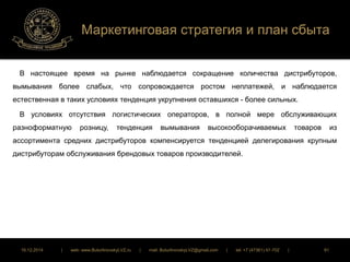 Маркетинговая стратегия и план сбыта 
В настоящее время на рынке наблюдается сокращение количества дистрибуторов, 
вымывания более слабых, что сопровождается ростом неплатежей, и наблюдается 
естественная в таких условиях тенденция укрупнения оставшихся - более сильных. 
В условиях отсутствия логистических операторов, в полной мере обслуживающих 
разноформатную розницу, тенденция вымывания высокооборачиваемых товаров из 
ассортимента средних дистрибуторов компенсируется тенденцией делегирования крупным 
дистрибуторам обслуживания брендовых товаров производителей. 
16.12.2014 | web: www.ButurlinovskyLVZ.ru | mail: ButurlinovskyLVZ@gmail.com | tel: +7 (47361) 47-702 | 91 
 