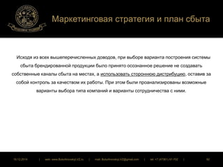 Маркетинговая стратегия и план сбыта 
Исходя из всех вышеперечисленных доводов, при выборе варианта построения системы 
сбыта брендированной продукции было принято осознанное решение не создавать 
собственные каналы сбыта на местах, а использовать стороннюю дистрибуцию, оставив за 
собой контроль за качеством их работы. При этом были проанализированы возможные 
варианты выбора типа компаний и варианты сотрудничества с ними. 
16.12.2014 | web: www.ButurlinovskyLVZ.ru | mail: ButurlinovskyLVZ@gmail.com | tel: +7 (47361) 47-702 | 92 
 