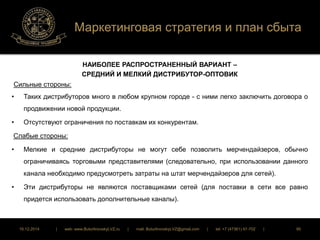 Маркетинговая стратегия и план сбыта 
НАИБОЛЕЕ РАСПРОСТРАНЕННЫЙ ВАРИАНТ – 
СРЕДНИЙ И МЕЛКИЙ ДИСТРИБУТОР-ОПТОВИК 
Сильные стороны: 
• Таких дистрибуторов много в любом крупном городе - с ними легко заключить договора о 
продвижении новой продукции. 
• Отсутствуют ограничения по поставкам их конкурентам. 
Слабые стороны: 
• Мелкие и средние дистрибуторы не могут себе позволить мерчендайзеров, обычно 
ограничиваясь торговыми представителями (следовательно, при использовании данного 
канала необходимо предусмотреть затраты на штат мерчендайзеров для сетей). 
• Эти дистрибуторы не являются поставщиками сетей (для поставки в сети все равно 
придется использовать дополнительные каналы). 
16.12.2014 | web: www.ButurlinovskyLVZ.ru | mail: ButurlinovskyLVZ@gmail.com | tel: +7 (47361) 47-702 | 95 
 