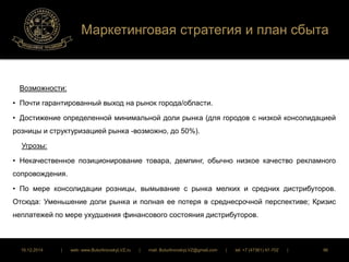 Маркетинговая стратегия и план сбыта 
Возможности: 
• Почти гарантированный выход на рынок города/области. 
• Достижение определенной минимальной доли рынка (для городов с низкой консолидацией 
розницы и структуризацией рынка -возможно, до 50%). 
Угрозы: 
• Некачественное позиционирование товара, демпинг, обычно низкое качество рекламного 
сопровождения. 
• По мере консолидации розницы, вымывание с рынка мелких и средних дистрибуторов. 
Отсюда: Уменьшение доли рынка и полная ее потеря в среднесрочной перспективе; Кризис 
неплатежей по мере ухудшения финансового состояния дистрибуторов. 
16.12.2014 | web: www.ButurlinovskyLVZ.ru | mail: ButurlinovskyLVZ@gmail.com | tel: +7 (47361) 47-702 | 96 
 