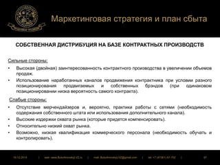 Маркетинговая стратегия и план сбыта 
СОБСТВЕННАЯ ДИСТРИБУЦИЯ НА БАЗЕ КОНТРАКТНЫХ ПРОИЗВОДСТВ 
Сильные стороны: 
• Высокая (двойная) заинтересованность контрактного производства в увеличении объемов 
продаж. 
• Использование наработанных каналов продвижения контрактника при условии разного 
позиционирования продвигаемых и собственных брэндов (при одинаковом 
позиционировании низка вероятность самого контракта). 
Слабые стороны: 
• Отсутствие мерчендайзеров и, вероятно, практики работы с сетями (необходимость 
содержания собственного штата или использования дополнительного канала). 
• Высокие издержки охвата рынка (которые придется компенсировать). 
• Относительно низкий охват рынка. 
• Возможно, низкая квалификация коммерческого персонала (необходимость обучать и 
контролировать). 
16.12.2014 | web: www.ButurlinovskyLVZ.ru | mail: ButurlinovskyLVZ@gmail.com | tel: +7 (47361) 47-702 | 97 
 