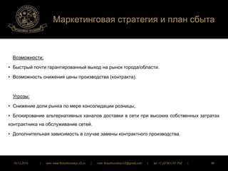 Маркетинговая стратегия и план сбыта 
Возможности: 
• Быстрый почти гарантированный выход на рынок города/области. 
• Возможность снижения цены производства (контракта). 
Угрозы: 
• Снижение доли рынка по мере консолидации розницы; 
• Блокирование альтернативных каналов доставки в сети при высоких собственных затратах 
контрактника на обслуживание сетей. 
• Дополнительная зависимость в случае замены контрактного производства. 
16.12.2014 | web: www.ButurlinovskyLVZ.ru | mail: ButurlinovskyLVZ@gmail.com | tel: +7 (47361) 47-702 | 98 
 