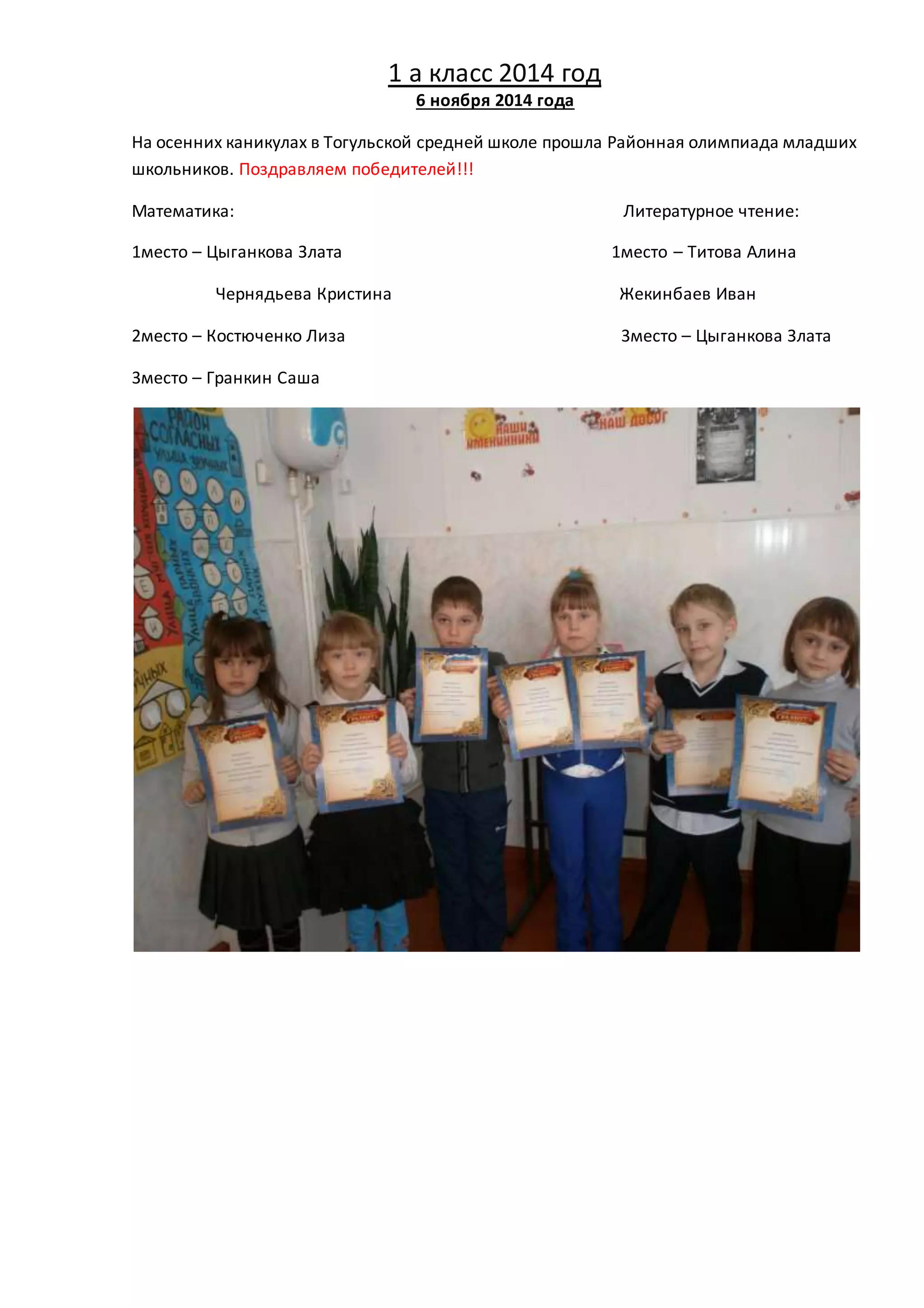 1 а класс 2014 год 
6 ноября 2014 года 
На осенних каникулах в Тогульской средней школе прошла Районная олимпиада младших 
школьников. Поздравляем победителей!!! 
Математика: Литературное чтение: 
1место – Цыганкова Злата 1место – Титова Алина 
Чернядьева Кристина Жекинбаев Иван 
2место – Костюченко Лиза 3место – Цыганкова Злата 
3место – Гранкин Саша 
