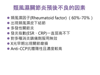 類風濕關節炎預後不良的因素 
 類風濕因子(Rheumatoid factor) （60％-70％） 
 出現類風濕皮下結節 
 多發性關節炎 
 發炎指數(ESR、CRP)一直居高不下 
 對多種消炎鎮痛劑服用無效 
 X光早期出現關節磨損 
 Anti-CCP抗體陽性且濃度較高 
 