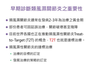 早期診斷類風濕關節炎之重要性 
 類風濕關節炎通常在發病2-3年為治療之黃金期 
 部份患者可因延誤治療，關節破壞甚至殘障 
 目前世界各國也正在推動類風濕性關節炎Treat-to- 
Target (T2T) 的概念，T2T 也就是達標治療。 
 類風濕性關節炎的達標治療 
• 治療的目標的訂定 
• 發展治療的策略的訂定 
 